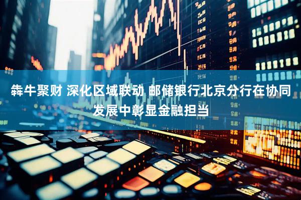 犇牛聚财 深化区域联动 邮储银行北京分行在协同发展中彰显金融担当