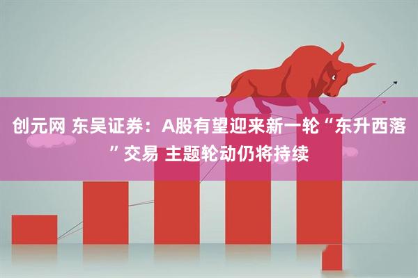 创元网 东吴证券：A股有望迎来新一轮“东升西落”交易 主题轮动仍将持续