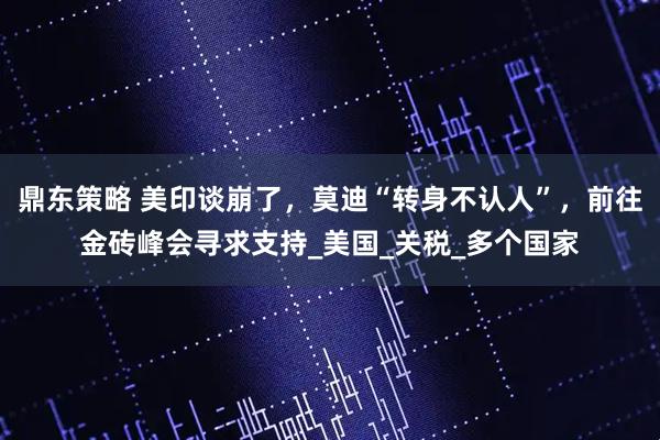 鼎东策略 美印谈崩了，莫迪“转身不认人”，前往金砖峰会寻求支持_美国_关税_多个国家