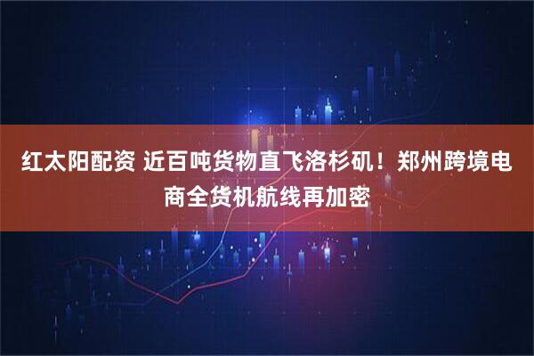 红太阳配资 近百吨货物直飞洛杉矶！郑州跨境电商全货机航线再加密