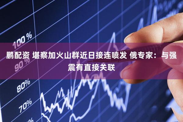 鹏配资 堪察加火山群近日接连喷发 俄专家：与强震有直接关联