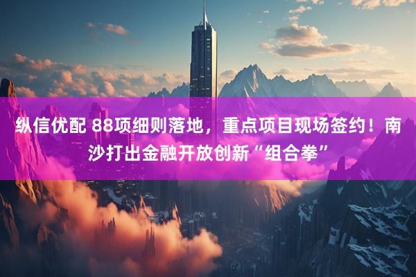 纵信优配 88项细则落地，重点项目现场签约！南沙打出金融开放创新“组合拳”