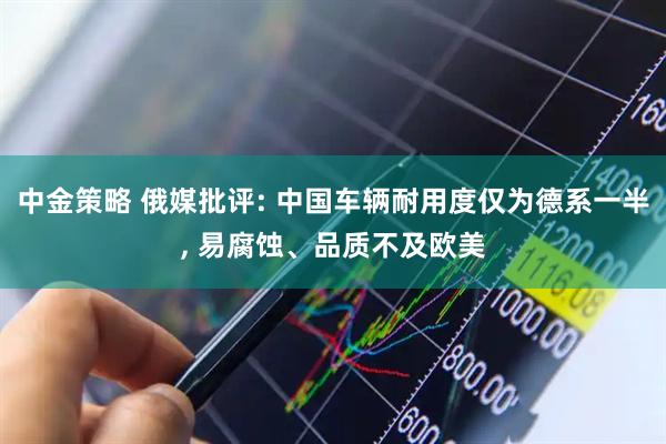 中金策略 俄媒批评: 中国车辆耐用度仅为德系一半, 易腐蚀、品质不及欧美