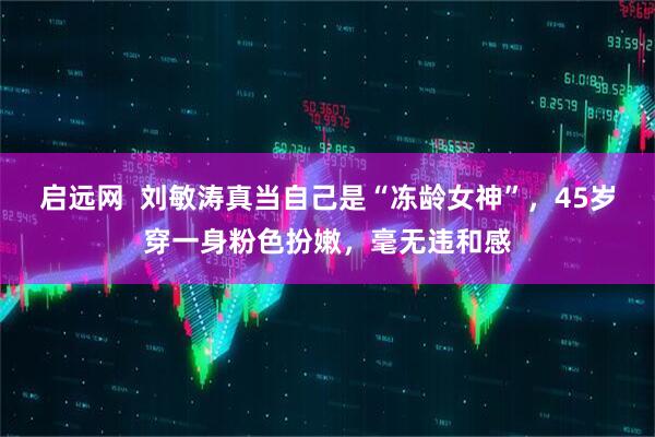 启远网  刘敏涛真当自己是“冻龄女神”，45岁穿一身粉色扮嫩，毫无违和感