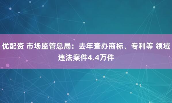 优配资 市场监管总局：去年查办商标、专利等 领域违法案件4.4万件