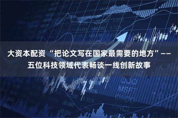 大资本配资 “把论文写在国家最需要的地方”——五位科技领域代表畅谈一线创新故事