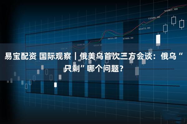 易宝配资 国际观察｜俄美乌首次三方会谈：俄乌“只剩”哪个问题？