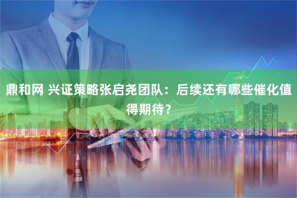 鼎和网 兴证策略张启尧团队：后续还有哪些催化值得期待？