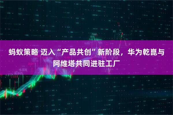 蚂蚁策略 迈入“产品共创”新阶段，华为乾崑与阿维塔共同进驻工厂